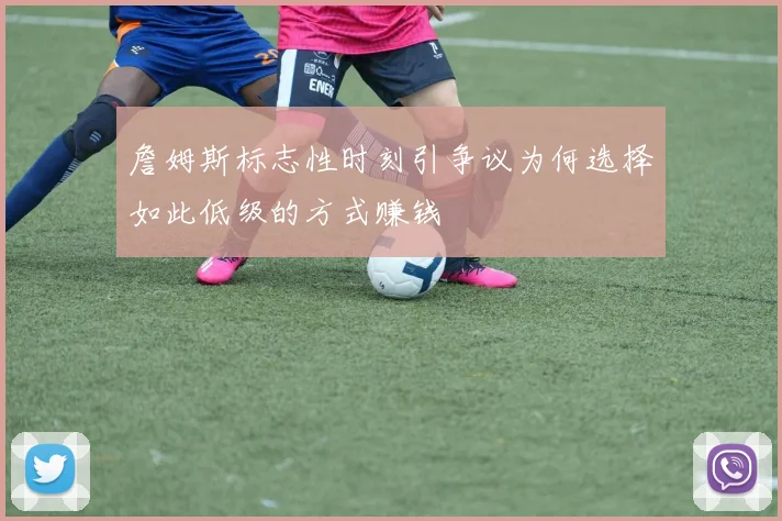 詹姆斯标志性时刻引争议为何选择如此低级的方式赚钱