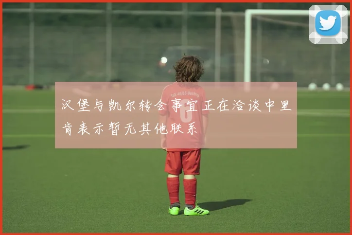 汉堡与凯尔转会事宜正在洽谈中里肯表示暂无其他联系