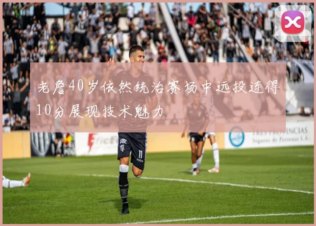 老詹40岁依然统治赛场中远投连得10分展现技术魅力