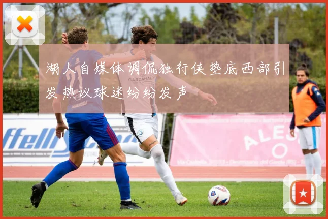 湖人自媒体调侃独行侠垫底西部引发热议球迷纷纷发声