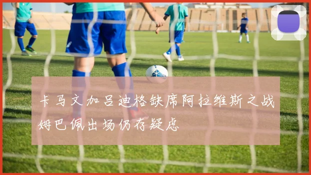 卡马文加吕迪格缺席阿拉维斯之战姆巴佩出场仍存疑虑