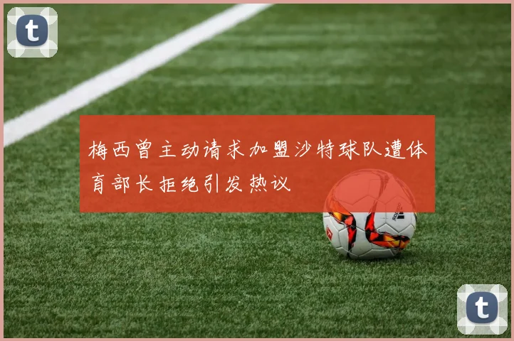 梅西曾主动请求加盟沙特球队遭体育部长拒绝引发热议