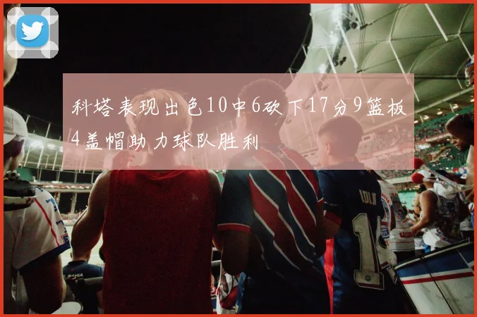 科塔表现出色10中6砍下17分9篮板4盖帽助力球队胜利