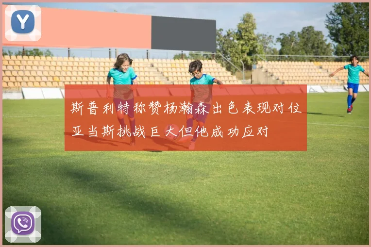 斯普利特称赞杨瀚森出色表现对位亚当斯挑战巨大但他成功应对