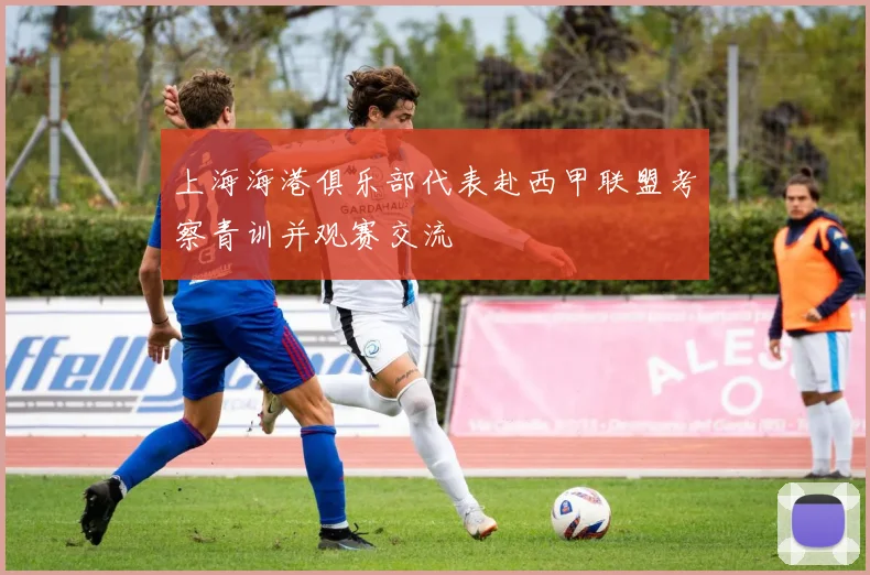 上海海港俱乐部代表赴西甲联盟考察青训并观赛交流