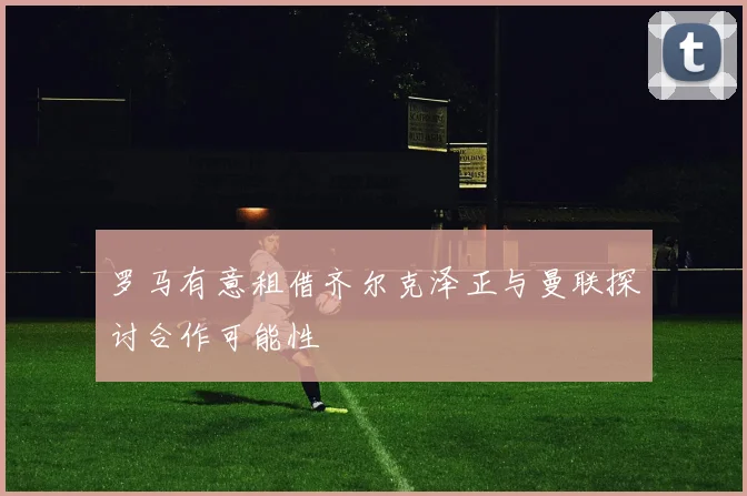 罗马有意租借齐尔克泽正与曼联探讨合作可能性
