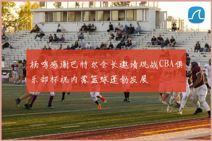 杨鸣感谢巴特尔会长邀请观战CBA俱乐部杯祝内蒙篮球蓬勃发展