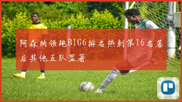 阿森纳领跑BIG6排名热刺第16名落后其他五队显著
