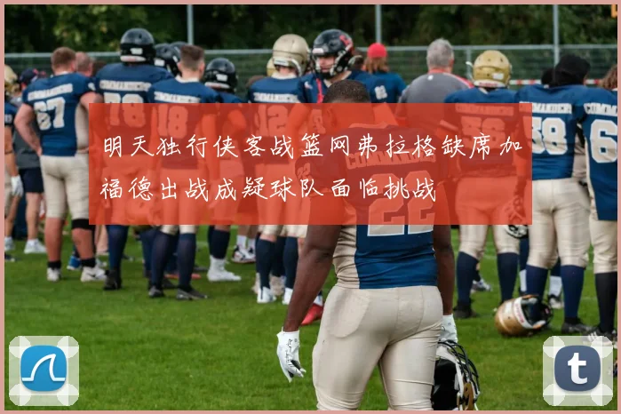 明天独行侠客战篮网弗拉格缺席加福德出战成疑球队面临挑战