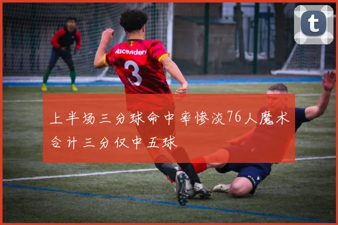 上半场三分球命中率惨淡76人魔术合计三分仅中五球