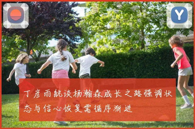 丁彦雨航谈杨瀚森成长之路强调状态与信心恢复需循序渐进
