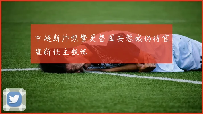 中超新帅频繁更替国安蓉城仍待官宣新任主教练