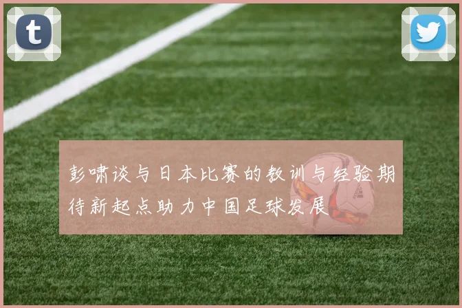 彭啸谈与日本比赛的教训与经验期待新起点助力中国足球发展