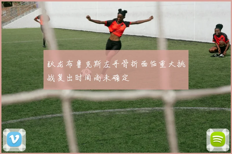 狄龙布鲁克斯左手骨折面临重大挑战复出时间尚未确定