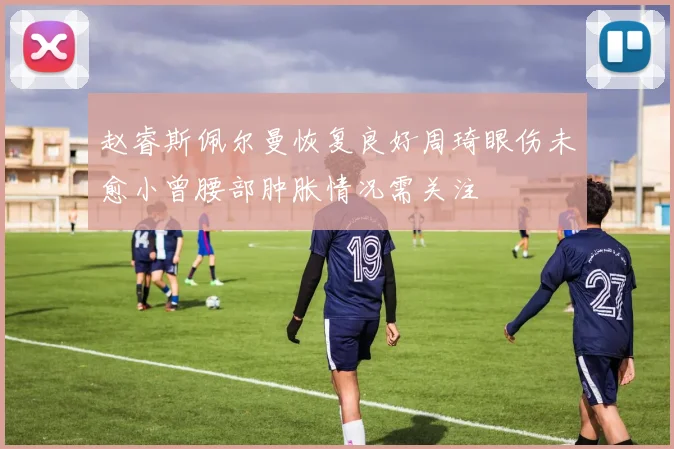 赵睿斯佩尔曼恢复良好周琦眼伤未愈小曾腰部肿胀情况需关注